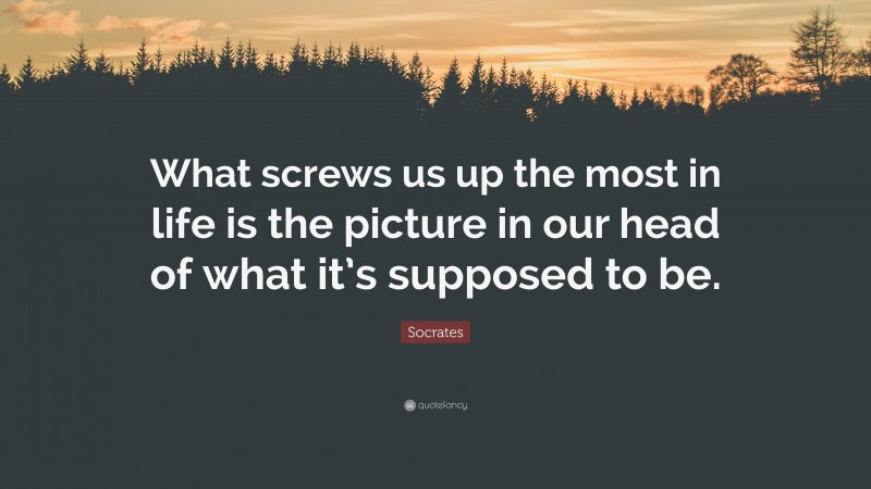 Socrates Quote: “What screws us up the most in life is the picture in our head of what it’s supposed to be.”