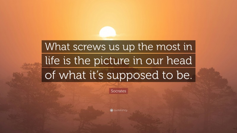 Socrates Quote: “What screws us up the most in life is the picture in our head of what it’s supposed to be.”