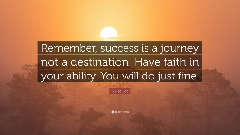 Bruce Lee Quote: “Remember, success is a journey not a destination. Have faith in your ability. You will do just fine.”