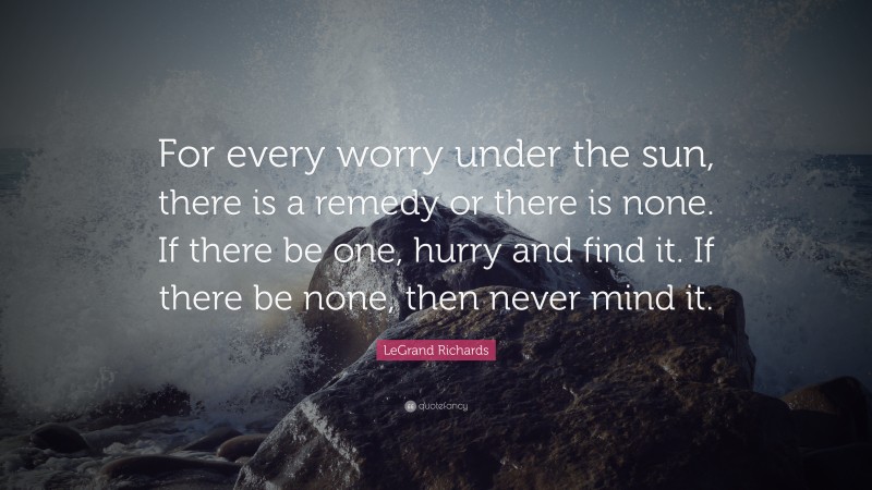 LeGrand Richards Quote: “For every worry under the sun, there is a remedy or there is none. If there be one, hurry and find it. If there be none, then never mind it.”