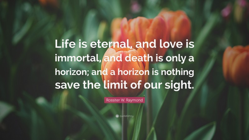 Rossiter W. Raymond Quote: “Life is eternal, and love is immortal, and death is only a horizon; and a horizon is nothing save the limit of our sight.”