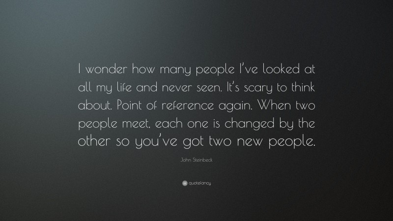 John Steinbeck Quote: “I wonder how many people I’ve looked at all my life and never seen. It’s scary to think about. Point of reference again. When two people meet, each one is changed by the other so you’ve got two new people.”