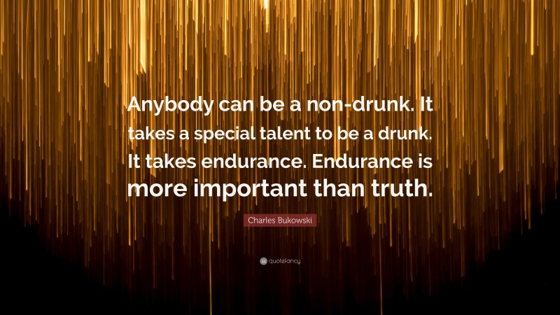 Charles Bukowski Quote: “Anybody can be a non-drunk. It takes a special talent to be a drunk. It takes endurance. Endurance is more important than truth.”