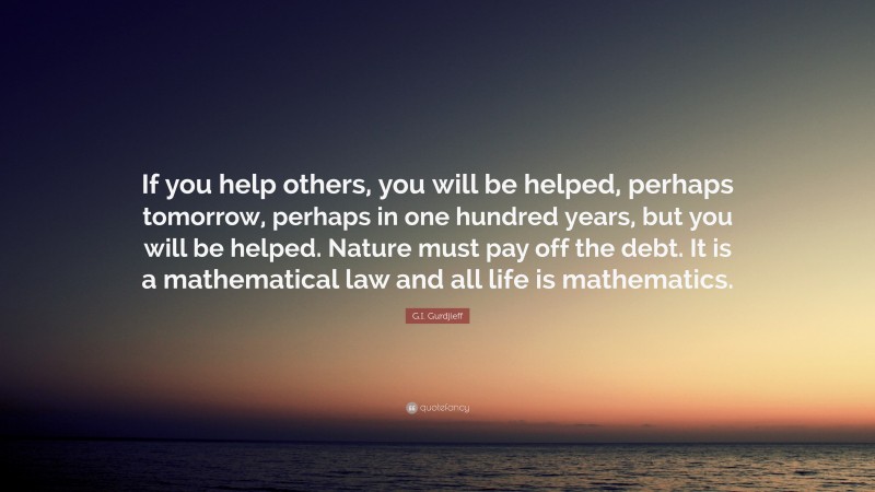 G.I. Gurdjieff Quote: “If you help others, you will be helped, perhaps tomorrow, perhaps in one hundred years, but you will be helped. Nature must pay off the debt. It is a mathematical law and all life is mathematics.”