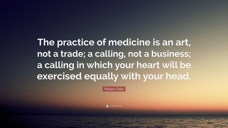 William Osler Quote: “The practice of medicine is an art, not a trade; a calling, not a business; a calling in which your heart will be exercised equally with your head.”