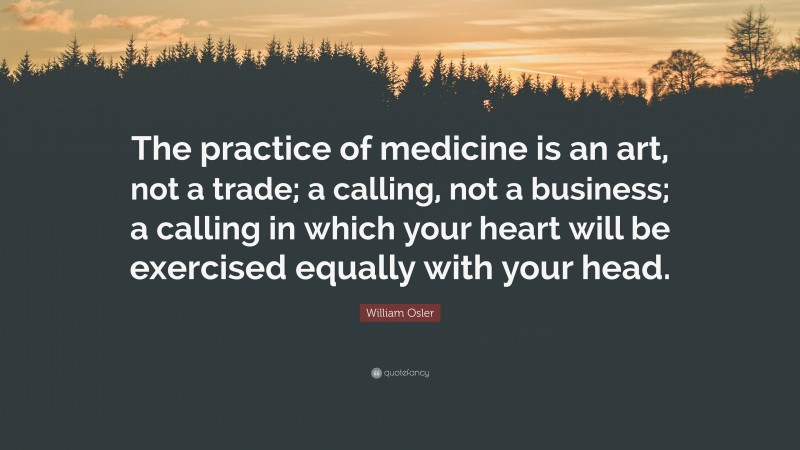 William Osler Quote: “The practice of medicine is an art, not a trade; a calling, not a business; a calling in which your heart will be exercised equally with your head.”