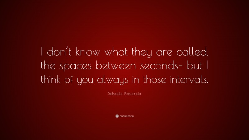 Salvador Plascencia Quote: “I don’t know what they are called, the spaces between seconds– but I think of you always in those intervals.”