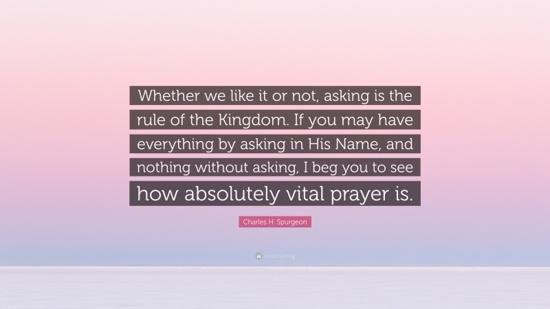 Charles H. Spurgeon Quote: “Whether we like it or not, asking is the rule of the Kingdom. If you may have everything by asking in His Name, and nothing without asking, I beg you to see how absolutely vital prayer is.”