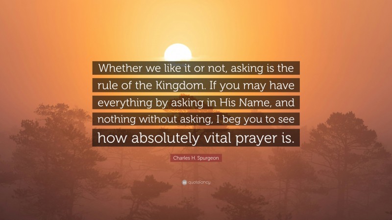 Charles H. Spurgeon Quote: “Whether we like it or not, asking is the rule of the Kingdom. If you may have everything by asking in His Name, and nothing without asking, I beg you to see how absolutely vital prayer is.”