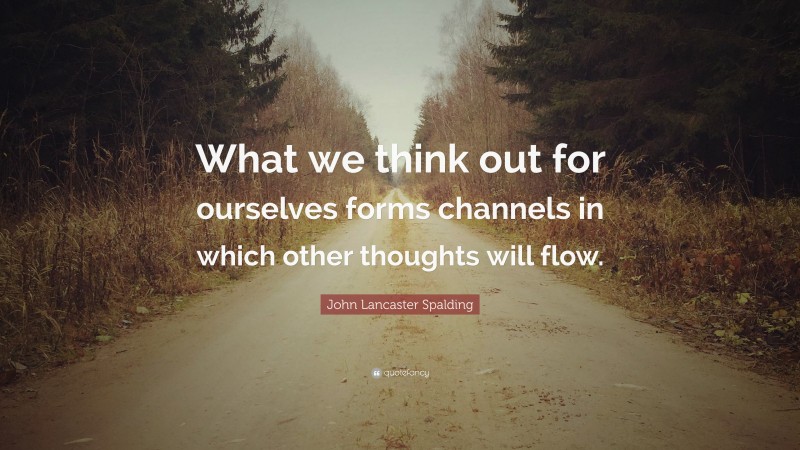 John Lancaster Spalding Quote: “What we think out for ourselves forms channels in which other thoughts will flow.”