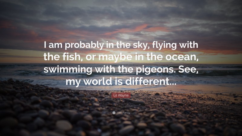 Lil Wayne Quote: “I am probably in the sky, flying with the fish, or maybe in the ocean, swimming with the pigeons. See, my world is different...”