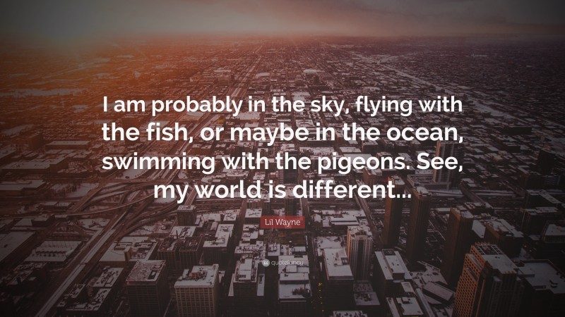Lil Wayne Quote: “I am probably in the sky, flying with the fish, or maybe in the ocean, swimming with the pigeons. See, my world is different...”