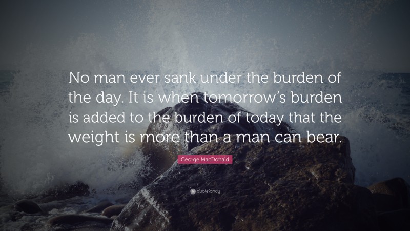 George MacDonald Quote: “No man ever sank under the burden of the day. It is when tomorrow’s burden is added to the burden of today that the weight is more than a man can bear.”