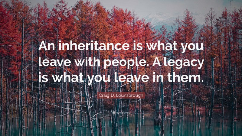 Craig D. Lounsbrough Quote: “An inheritance is what you leave with people. A legacy is what you leave in them.”