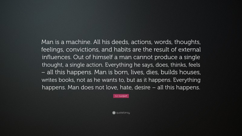 G.I. Gurdjieff Quote: “Man is a machine. All his deeds, actions, words, thoughts, feelings, convictions, and habits are the result of external influences. Out of himself a man cannot produce a single thought, a single action. Everything he says, does, thinks, feels – all this happens. Man is born, lives, dies, builds houses, writes books, not as he wants to, but as it happens. Everything happens. Man does not love, hate, desire – all this happens.”