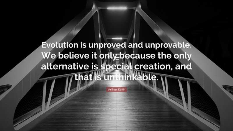 Arthur Keith Quote: “Evolution is unproved and unprovable. We believe it only because the only alternative is special creation, and that is unthinkable.”