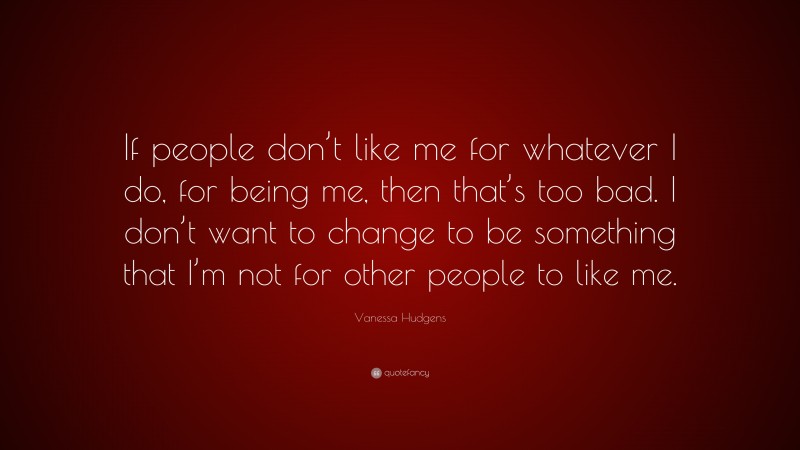 Vanessa Hudgens Quote: “If people don’t like me for whatever I do, for being me, then that’s too bad. I don’t want to change to be something that I’m not for other people to like me.”