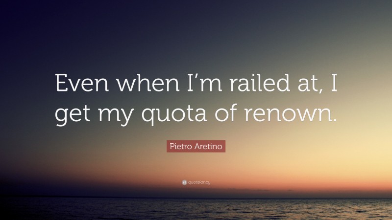 Pietro Aretino Quote: “Even when I’m railed at, I get my quota of renown.”