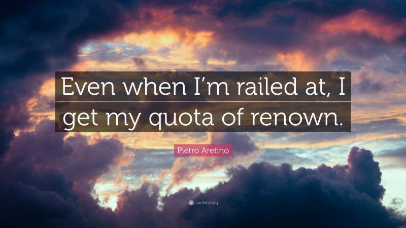 Pietro Aretino Quote: “Even when I’m railed at, I get my quota of renown.”