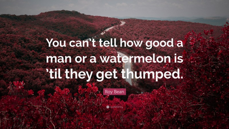 Roy Bean Quote: “You can’t tell how good a man or a watermelon is ’til they get thumped.”