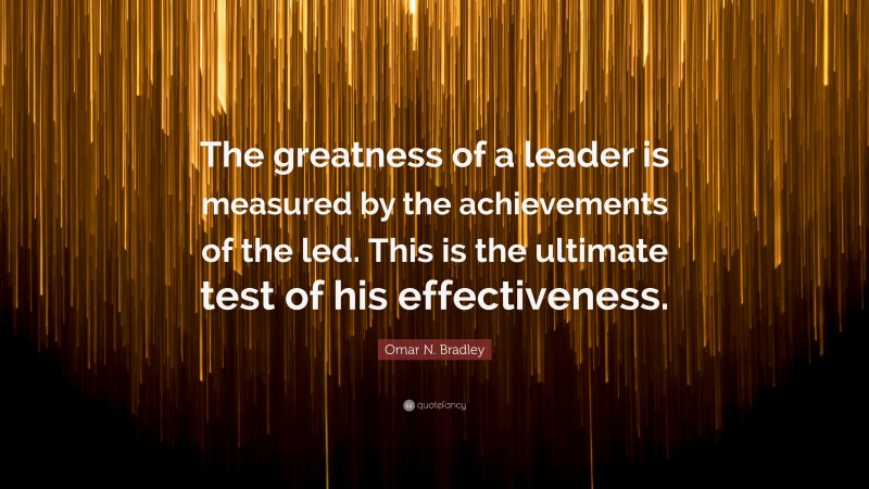 Omar N. Bradley Quote: “The greatness of a leader is measured by the achievements of the led. This is the ultimate test of his effectiveness.”