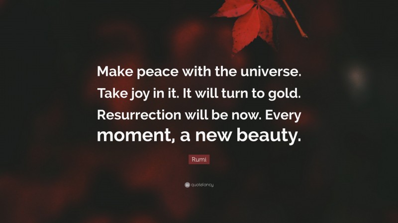 Rumi Quote: “Make peace with the universe. Take joy in it. It will turn to gold. Resurrection will be now. Every moment, a new beauty.”