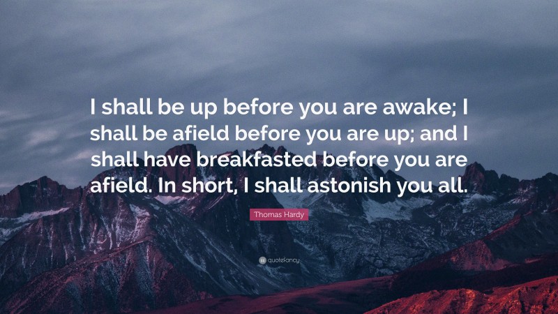 Thomas Hardy Quote: “I shall be up before you are awake; I shall be afield before you are up; and I shall have breakfasted before you are afield. In short, I shall astonish you all.”