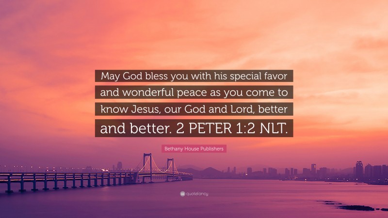 Bethany House Publishers Quote: “May God bless you with his special favor and wonderful peace as you come to know Jesus, our God and Lord, better and better. 2 PETER 1:2 NLT.”