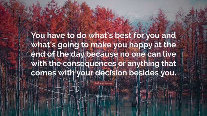 LeBron James Quote: “You have to do what’s best for you and what’s going to make you happy at the end of the day because no one can live with the consequences or anything that comes with your decision besides you.”