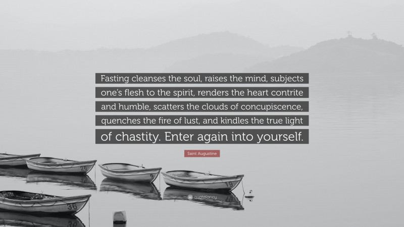 Saint Augustine Quote: “Fasting cleanses the soul, raises the mind, subjects one’s flesh to the spirit, renders the heart contrite and humble, scatters the clouds of concupiscence, quenches the fire of lust, and kindles the true light of chastity. Enter again into yourself.”