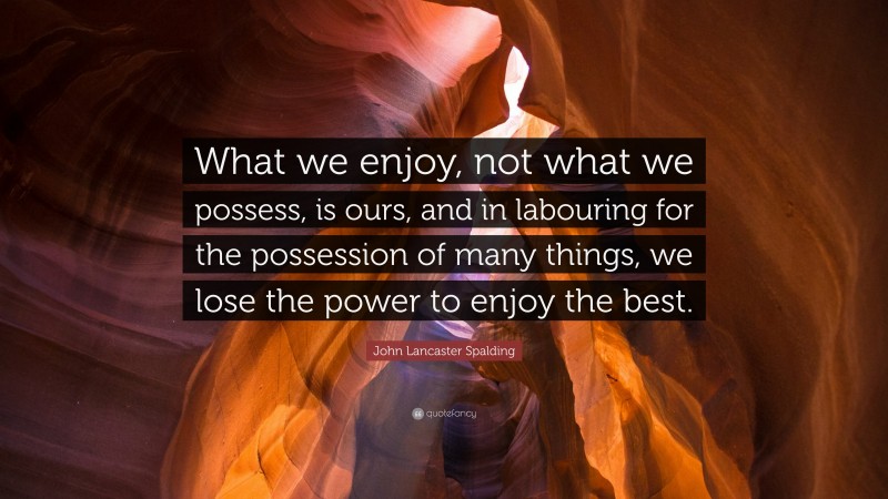 John Lancaster Spalding Quote: “What we enjoy, not what we possess, is ours, and in labouring for the possession of many things, we lose the power to enjoy the best.”