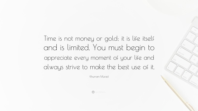 Khurram Murad Quote: “Time is not money or gold; it is life itself and is limited. You must begin to appreciate every moment of your life and always strive to make the best use of it.”