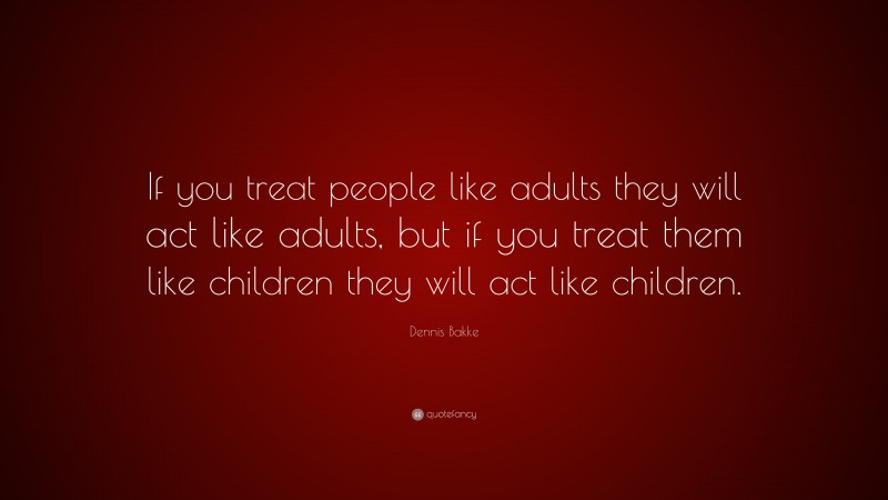 Dennis Bakke Quote: “If you treat people like adults they will act like adults, but if you treat them like children they will act like children.”