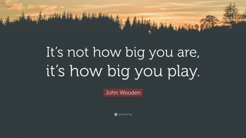 John Wooden Quote: “It’s not how big you are, it’s how big you play.”
