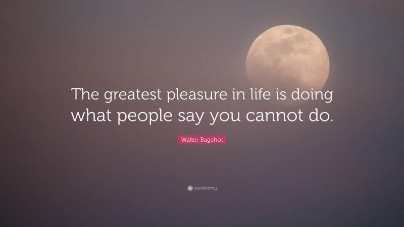 Walter Bagehot Quote: “The greatest pleasure in life is doing what people say you cannot do.”