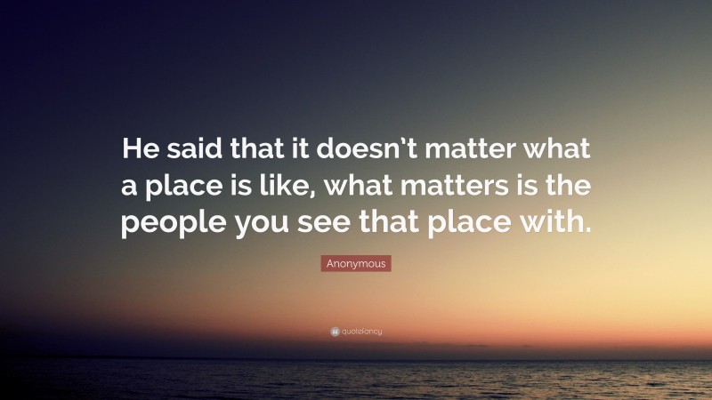 Anonymous Quote: “He said that it doesn’t matter what a place is like, what matters is the people you see that place with.”