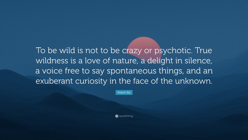 Robert Bly Quote: “To be wild is not to be crazy or psychotic. True wildness is a love of nature, a delight in silence, a voice free to say spontaneous things, and an exuberant curiosity in the face of the unknown.”