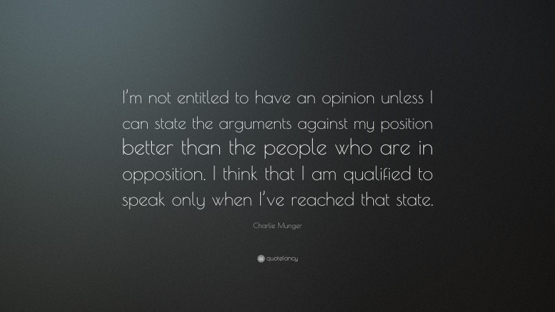 Charlie Munger Quote: “I’m not entitled to have an opinion unless I can state the arguments against my position better than the people who are in opposition. I think that I am qualified to speak only when I’ve reached that state.”