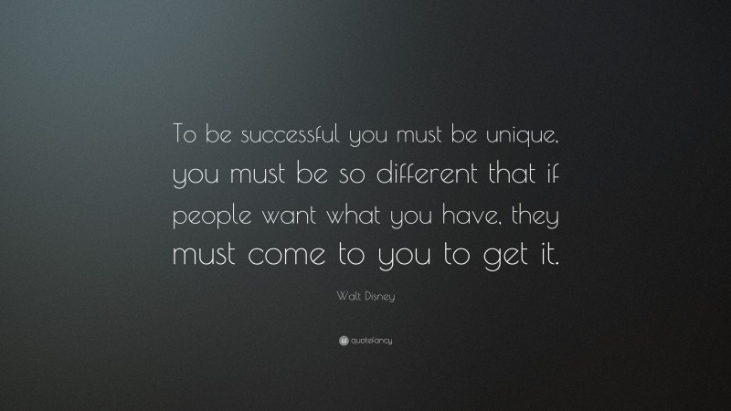 Walt Disney Quote: “To be successful you must be unique, you must be so different that if people want what you have, they must come to you to get it.”
