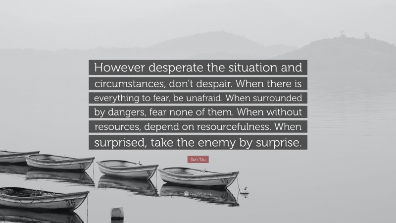 Sun Tzu Quote: “However desperate the situation and circumstances, don’t despair. When there is everything to fear, be unafraid. When surrounded by dangers, fear none of them. When without resources, depend on resourcefulness. When surprised, take the enemy by surprise.”