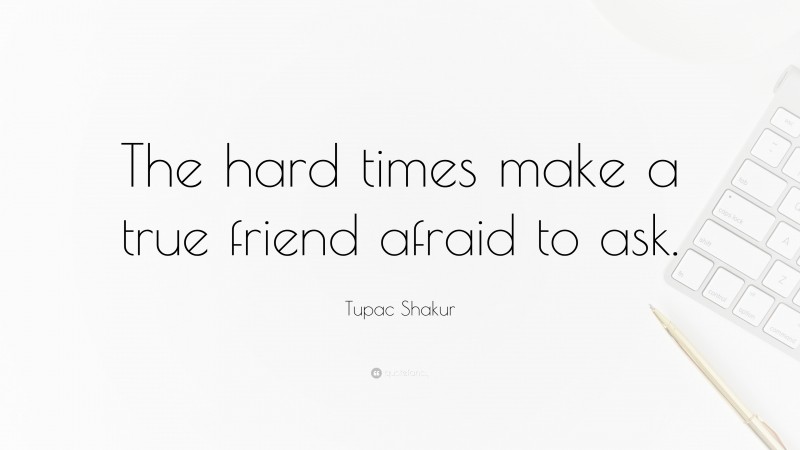 Tupac Shakur Quote: “The hard times make a true friend afraid to ask.”