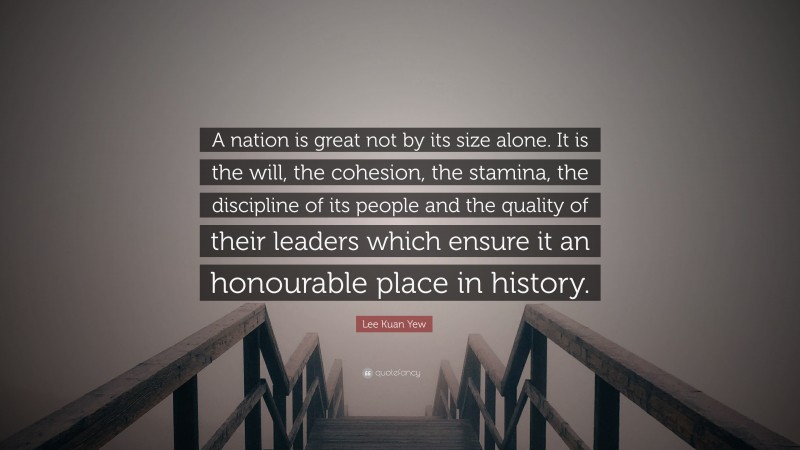 Lee Kuan Yew Quote: “A nation is great not by its size alone. It is the will, the cohesion, the stamina, the discipline of its people and the quality of their leaders which ensure it an honourable place in history.”