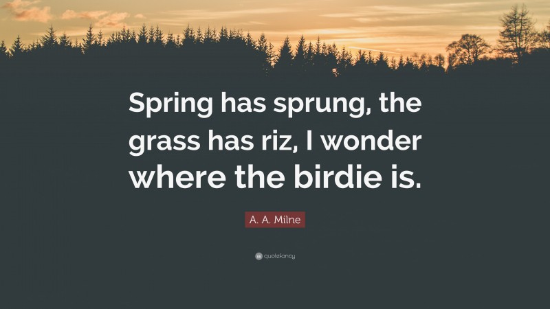 A. A. Milne Quote: “Spring has sprung, the grass has riz, I wonder where the birdie is.”