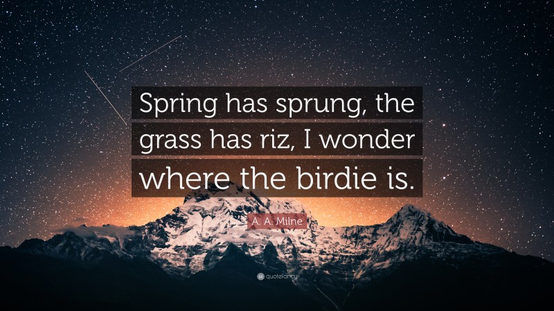 A. A. Milne Quote: “Spring has sprung, the grass has riz, I wonder where the birdie is.”