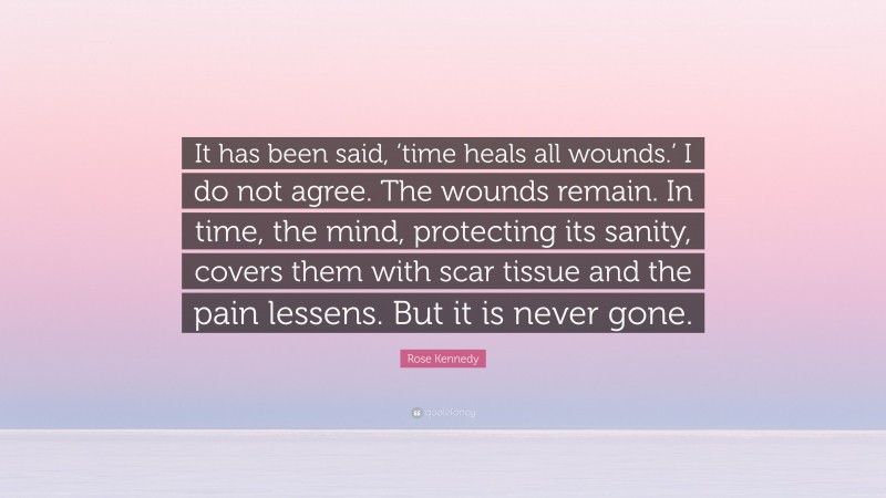Rose Kennedy Quote: “It has been said, ‘time heals all wounds.’ I do not agree. The wounds remain. In time, the mind, protecting its sanity, covers them with scar tissue and the pain lessens. But it is never gone.”