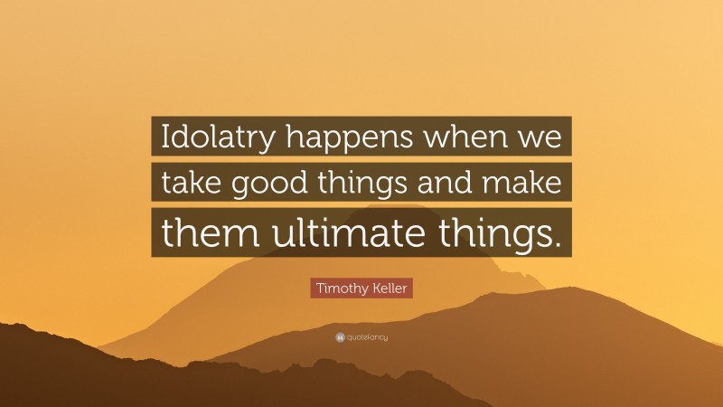 Timothy Keller Quote: “Idolatry happens when we take good things and make them ultimate things.”