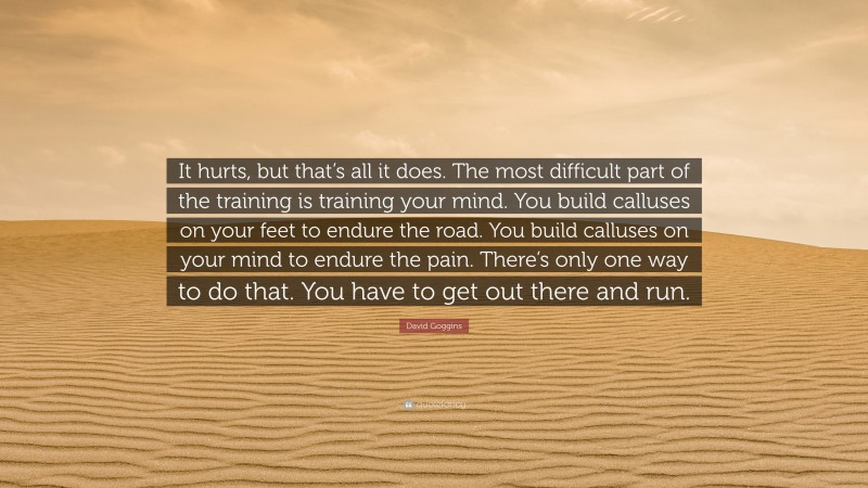 David Goggins Quote: “It hurts, but that’s all it does. The most difficult part of the training is training your mind. You build calluses on your feet to endure the road. You build calluses on your mind to endure the pain. There’s only one way to do that. You have to get out there and run.”