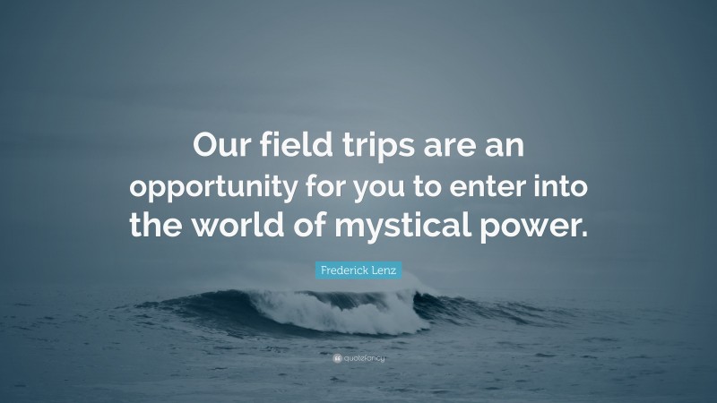 Frederick Lenz Quote: “Our field trips are an opportunity for you to enter into the world of mystical power.”