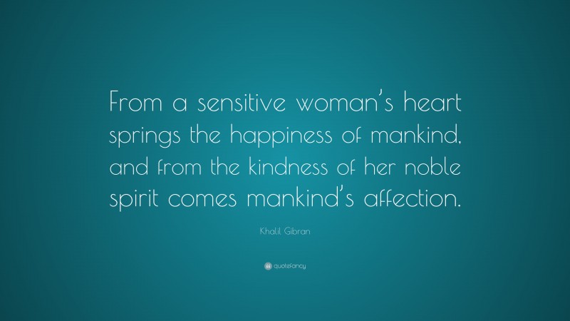 Khalil Gibran Quote: “From a sensitive woman’s heart springs the happiness of mankind, and from the kindness of her noble spirit comes mankind’s affection.”