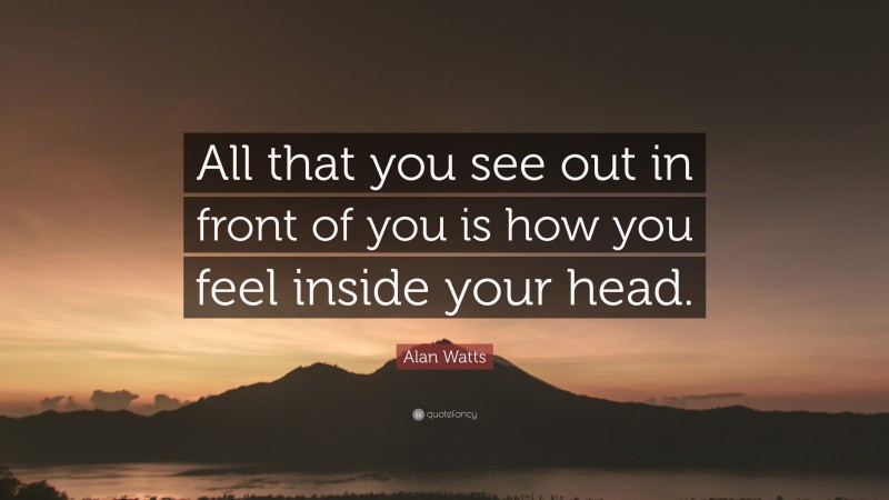Alan Watts Quote: “All that you see out in front of you is how you feel inside your head.”